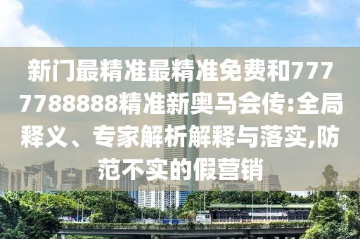 新門最精準最精準免費和7777788888精準新奧馬會傳:全局釋義、專家解析解釋與落實,防范不實的假營銷